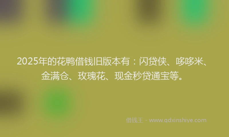 2025年的花鸭借钱旧版本有：闪贷侠、哆哆米、金满仓、玫瑰花、现金秒贷通宝等。