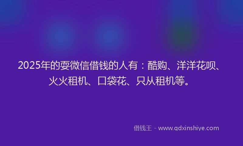 2025年的耍微信借钱的人有：酷购、洋洋花呗、火火租机、口袋花、只从租机等。