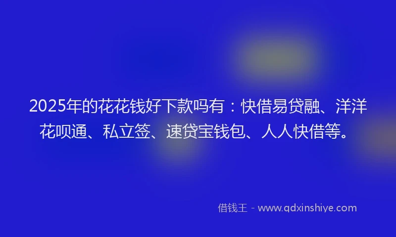 2025年的花花钱好下款吗有：快借易贷融、洋洋花呗通、私立签、速贷宝钱包、人人快借等。