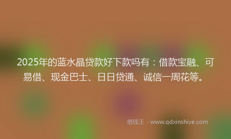 2025年的蓝水晶贷款好下款吗有：借款宝融、可易借、现金巴士、日日贷通、诚信一周花等。