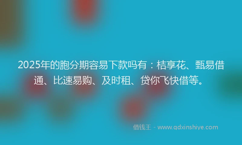 2025年的胞分期容易下款吗有：桔享花、甄易借通、比速易购、及时租、贷你飞快借等。