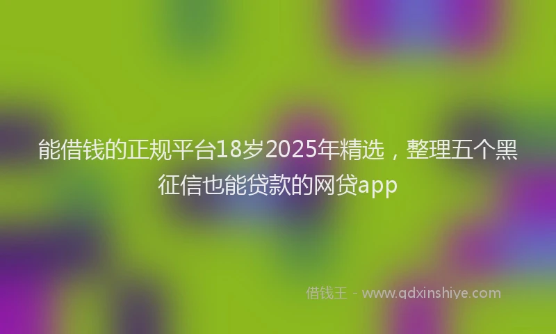 能借钱的正规平台18岁2025年精选，整理五个黑征信也能贷款的网贷app