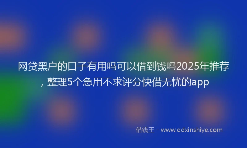 网贷黑户的口子有用吗可以借到钱吗2025年推荐，整理5个急用不求评分快借无忧的app