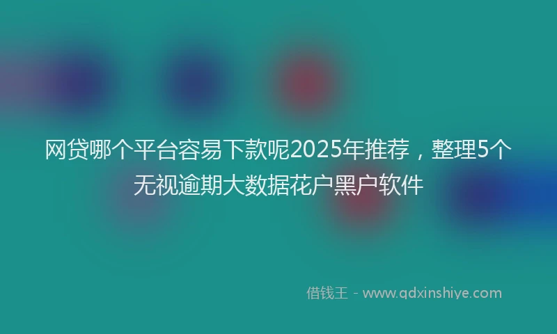 网贷哪个平台容易下款呢2025年推荐，整理5个无视逾期大数据花户黑户软件