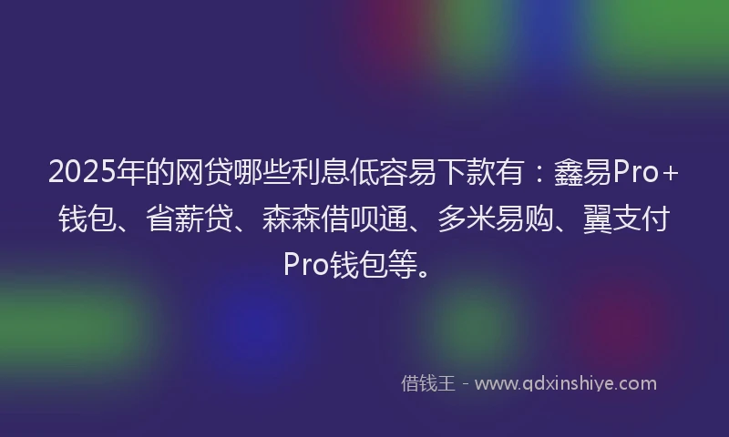 2025年的网贷哪些利息低容易下款有：鑫易Pro+钱包、省薪贷、森森借呗通、多米易购、翼支付Pro钱包等。