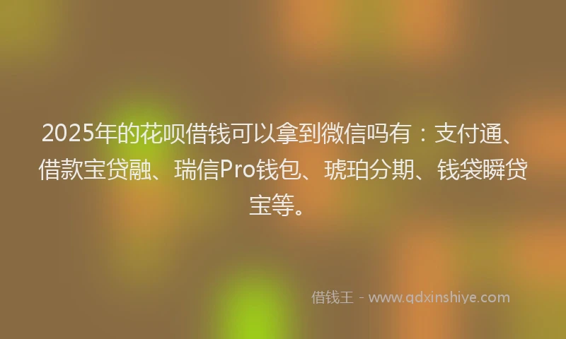 2025年的花呗借钱可以拿到微信吗有：支付通、借款宝贷融、瑞信Pro钱包、琥珀分期、钱袋瞬贷宝等。
