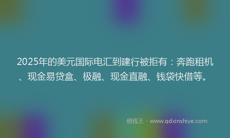 2025年的美元国际电汇到建行被拒有：奔跑租机、现金易贷盒、极融、现金直融、钱袋快借等。