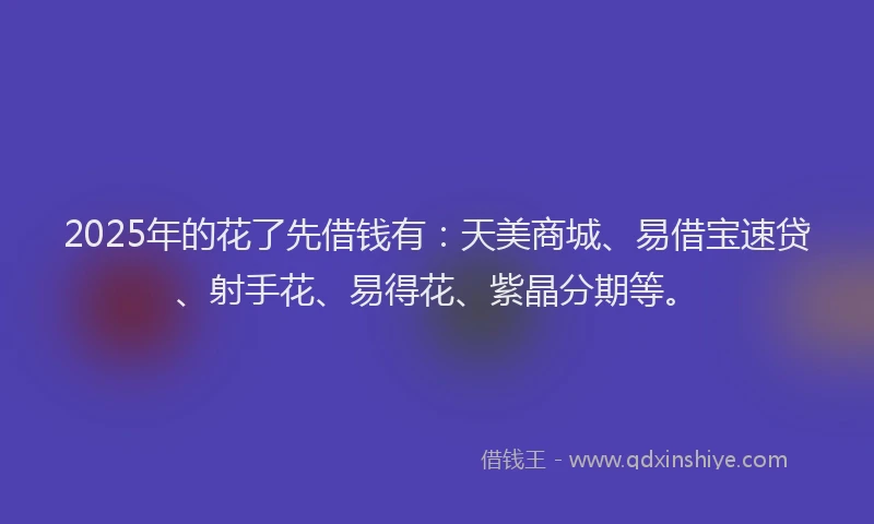 2025年的花了先借钱有：天美商城、易借宝速贷、射手花、易得花、紫晶分期等。