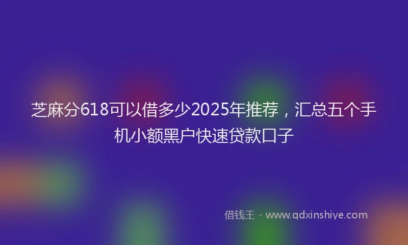 芝麻分618可以借多少2025年推荐，汇总五个手机小额黑户快速贷款口子
