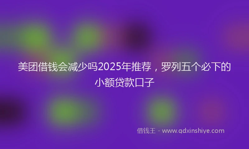美团借钱会减少吗2025年推荐，罗列五个必下的小额贷款口子