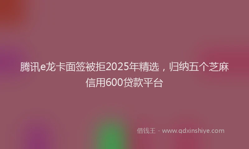 腾讯e龙卡面签被拒2025年精选，归纳五个芝麻信用600贷款平台