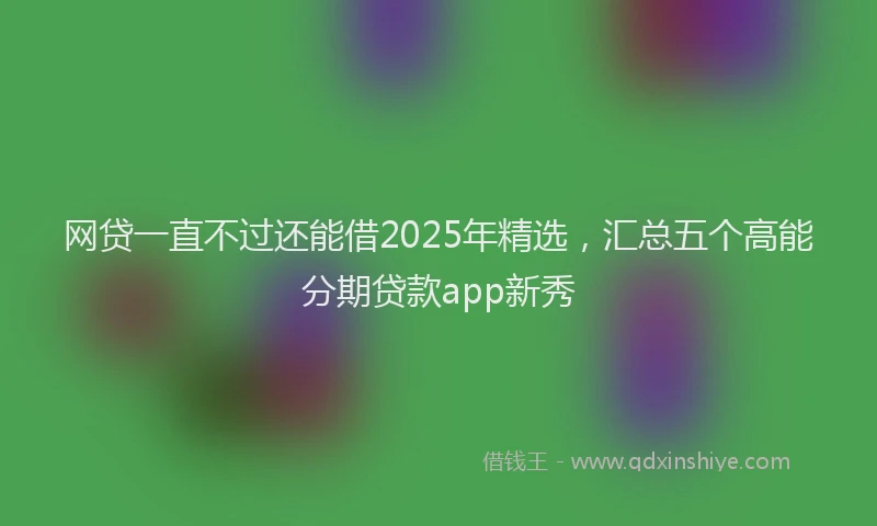 网贷一直不过还能借2025年精选，汇总五个高能分期贷款app新秀