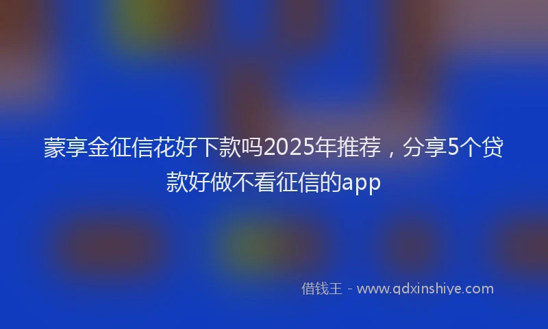 蒙享金征信花好下款吗2025年推荐，分享5个贷款好做不看征信的app
