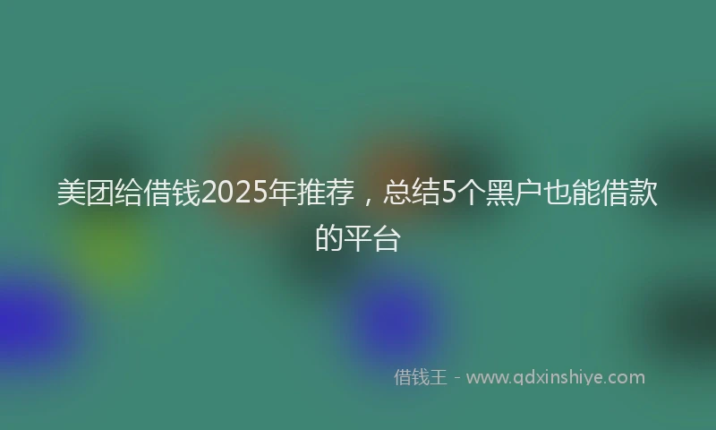 美团给借钱2025年推荐，总结5个黑户也能借款的平台
