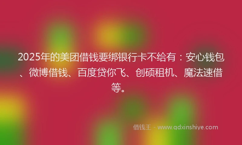 2025年的美团借钱要绑银行卡不给有：安心钱包、微博借钱、百度贷你飞、创硕租机、魔法速借等。