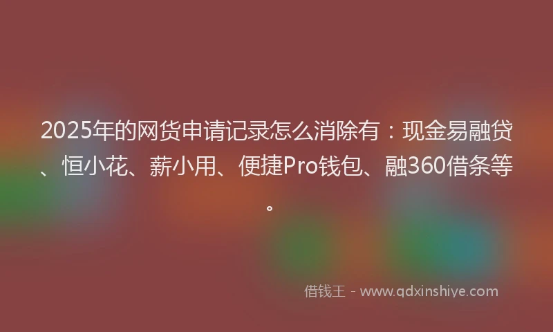 2025年的网货申请记录怎么消除有：现金易融贷、恒小花、薪小用、便捷Pro钱包、融360借条等。