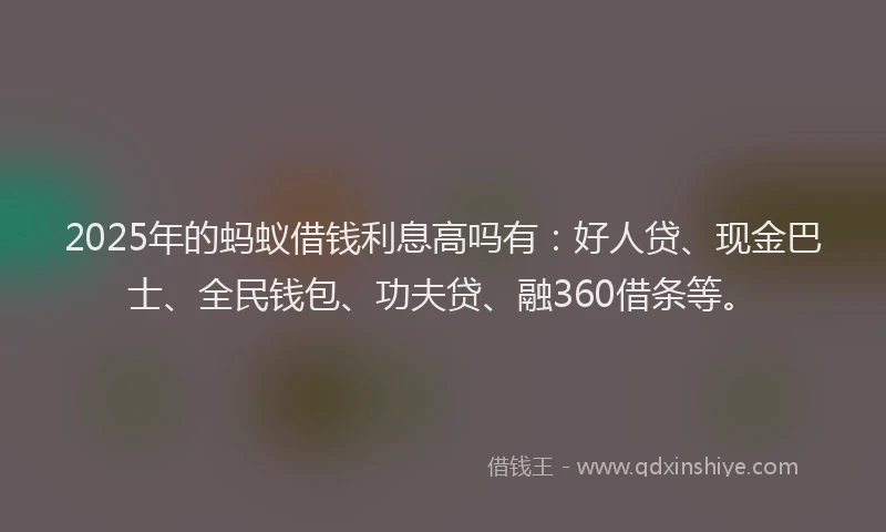 2025年的蚂蚁借钱利息高吗有：好人贷、现金巴士、全民钱包、功夫贷、融360借条等。