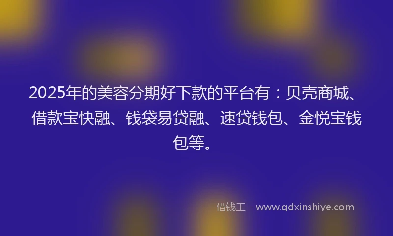 2025年的美容分期好下款的平台有：贝壳商城、借款宝快融、钱袋易贷融、速贷钱包、金悦宝钱包等。
