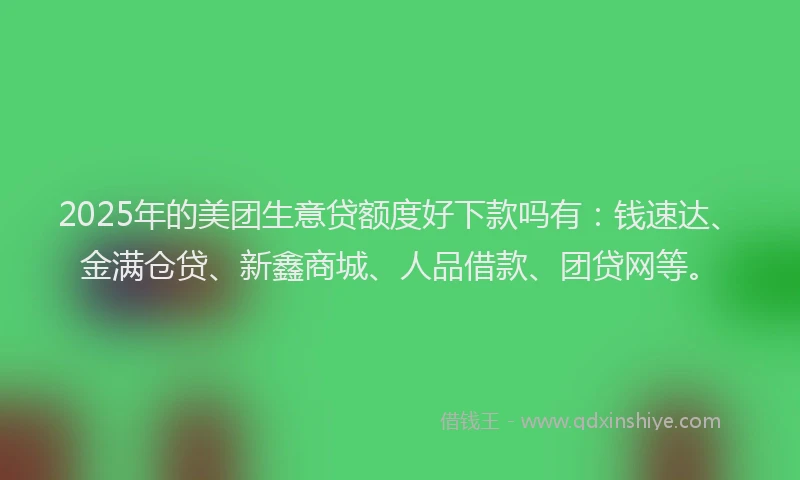 2025年的美团生意贷额度好下款吗有：钱速达、金满仓贷、新鑫商城、人品借款、团贷网等。
