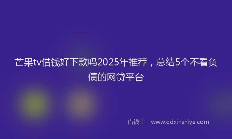 芒果tv借钱好下款吗2025年推荐，总结5个不看负债的网贷平台