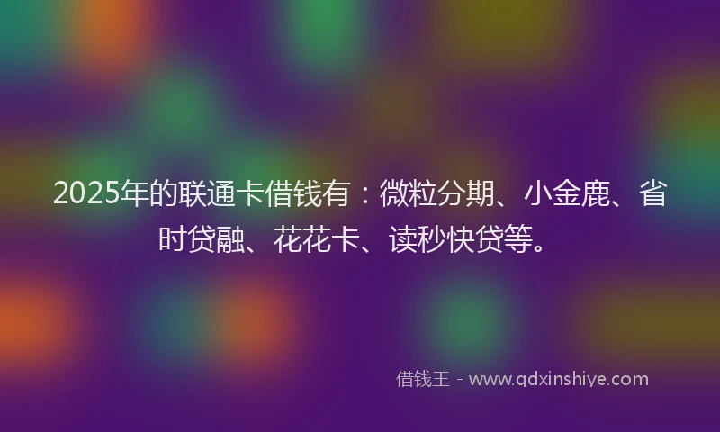 2025年的联通卡借钱有：微粒分期、小金鹿、省时贷融、花花卡、读秒快贷等。