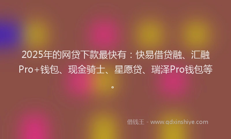 2025年的网贷下款最快有：快易借贷融、汇融Pro+钱包、现金骑士、星愿贷、瑞泽Pro钱包等。
