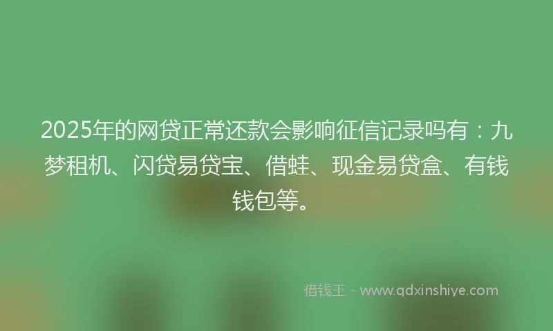 2025年的网贷正常还款会影响征信记录吗有：九梦租机、闪贷易贷宝、借蛙、现金易贷盒、有钱钱包等。