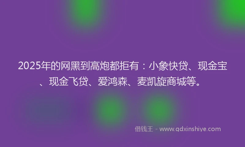 2025年的网黑到高炮都拒有：小象快贷、现金宝、现金飞贷、爱鸿森、麦凯旋商城等。
