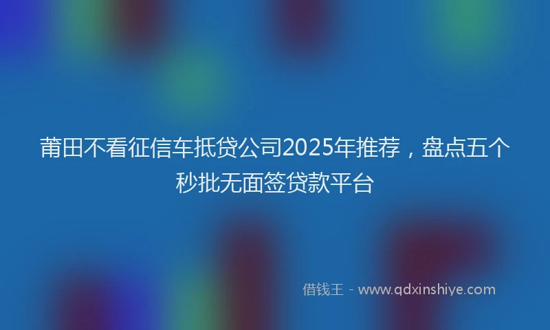 莆田不看征信车抵贷公司2025年推荐，盘点五个秒批无面签贷款平台
