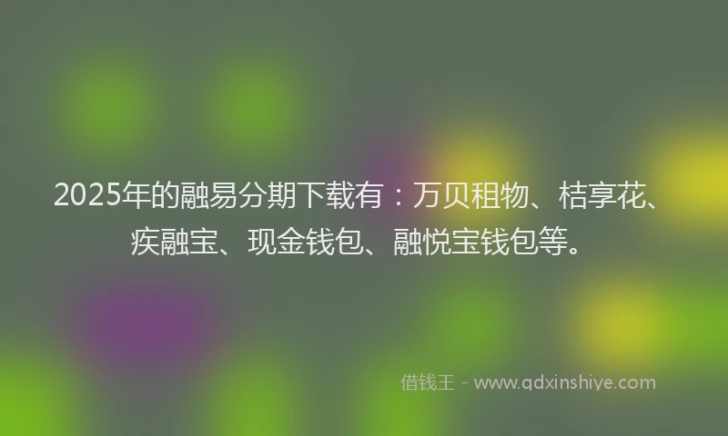 2025年的融易分期下载有：万贝租物、桔享花、疾融宝、现金钱包、融悦宝钱包等。