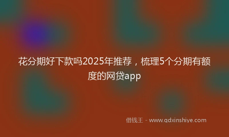 花分期好下款吗2025年推荐，梳理5个分期有额度的网贷app