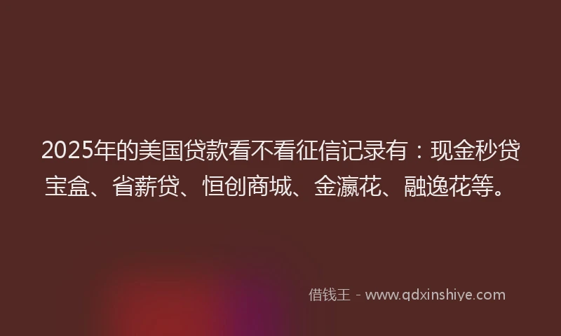 2025年的美国贷款看不看征信记录有：现金秒贷宝盒、省薪贷、恒创商城、金瀛花、融逸花等。