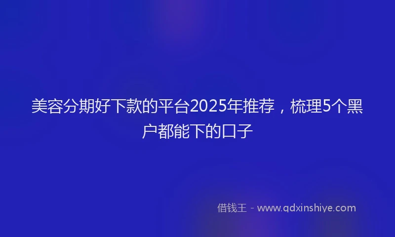 美容分期好下款的平台2025年推荐，梳理5个黑户都能下的口子