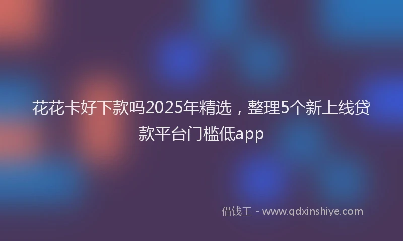花花卡好下款吗2025年精选，整理5个新上线贷款平台门槛低app