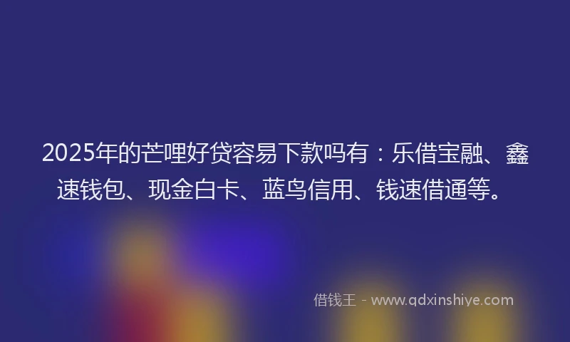 2025年的芒哩好贷容易下款吗有：乐借宝融、鑫速钱包、现金白卡、蓝鸟信用、钱速借通等。