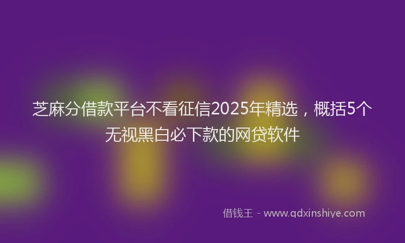 芝麻分借款平台不看征信2025年精选，概括5个无视黑白必下款的网贷软件