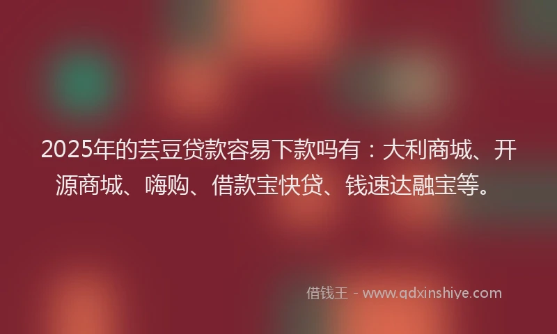 2025年的芸豆贷款容易下款吗有：大利商城、开源商城、嗨购、借款宝快贷、钱速达融宝等。
