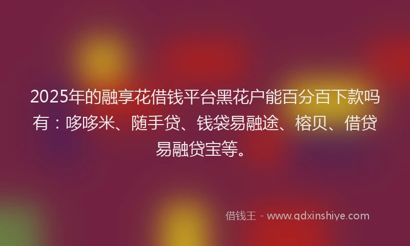 2025年的融享花借钱平台黑花户能百分百下款吗有：哆哆米、随手贷、钱袋易融途、榕贝、借贷易融贷宝等。