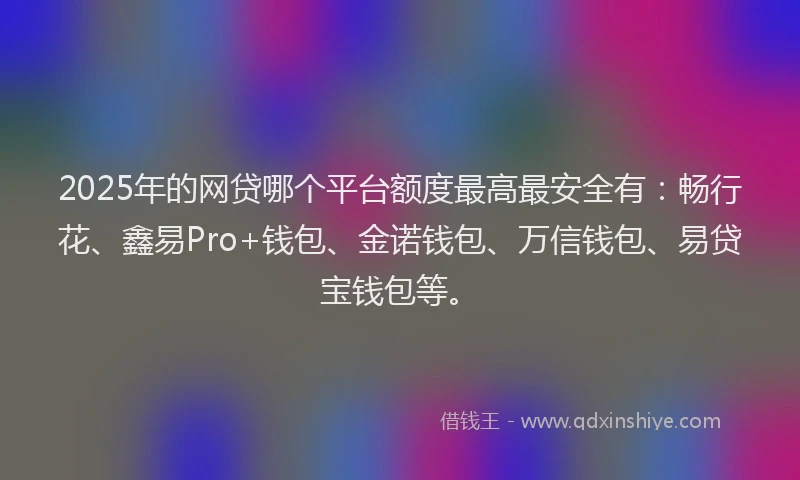 2025年的网贷哪个平台额度最高最安全有：畅行花、鑫易Pro+钱包、金诺钱包、万信钱包、易贷宝钱包等。
