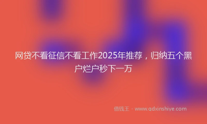 网贷不看征信不看工作2025年推荐，归纳五个黑户烂户秒下一万