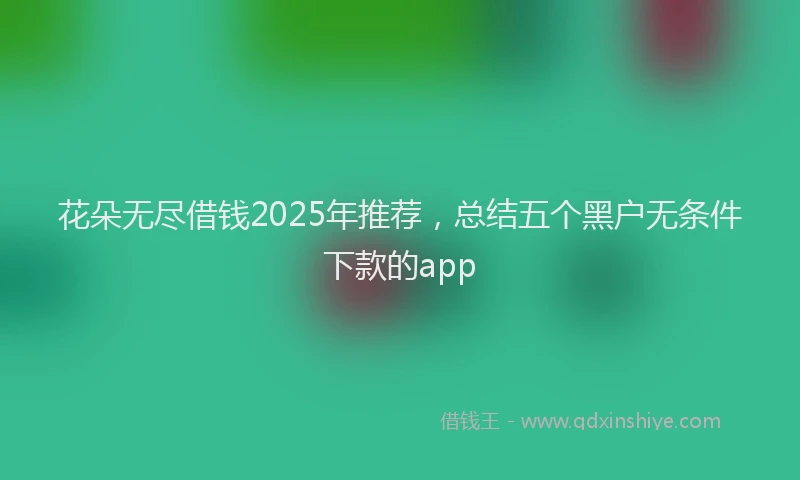 花朵无尽借钱2025年推荐，总结五个黑户无条件下款的app