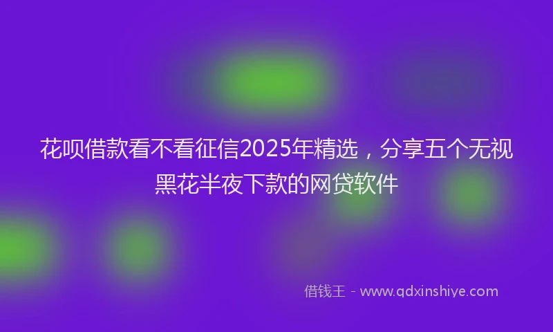 花呗借款看不看征信2025年精选，分享五个无视黑花半夜下款的网贷软件