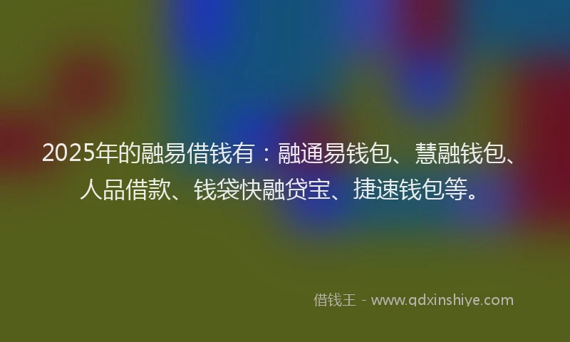 2025年的融易借钱有：融通易钱包、慧融钱包、人品借款、钱袋快融贷宝、捷速钱包等。