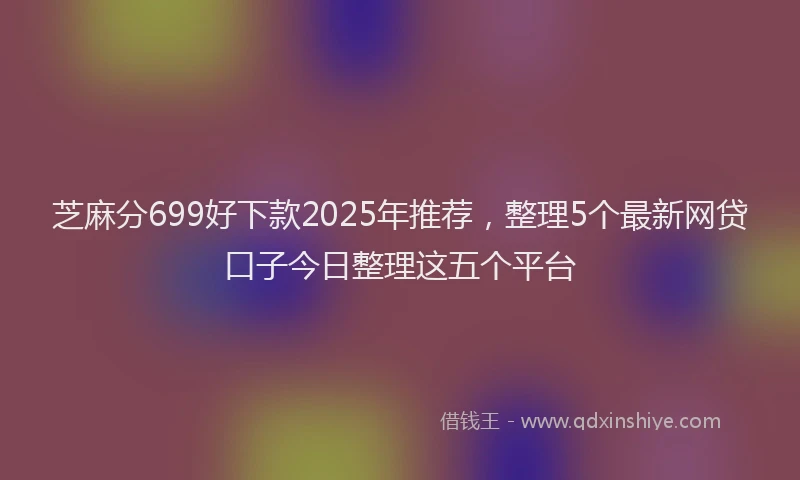 芝麻分699好下款2025年推荐，整理5个最新网贷口子今日整理这五个平台