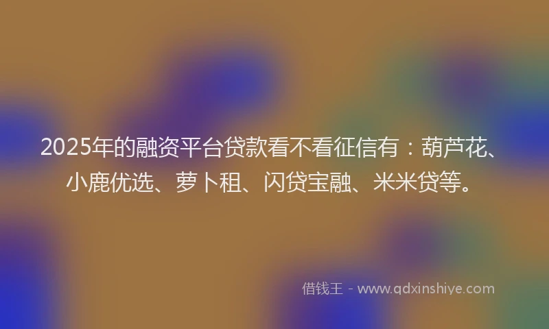 2025年的融资平台贷款看不看征信有：葫芦花、小鹿优选、萝卜租、闪贷宝融、米米贷等。