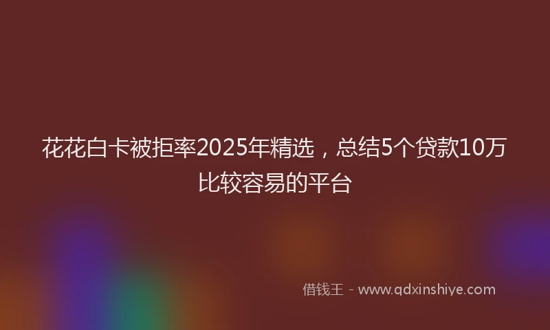 花花白卡被拒率2025年精选，总结5个贷款10万比较容易的平台