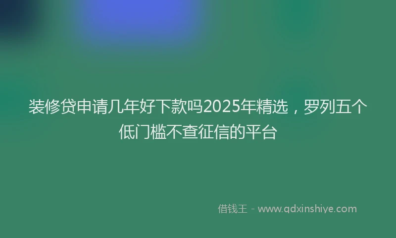 装修贷申请几年好下款吗2025年精选，罗列五个低门槛不查征信的平台