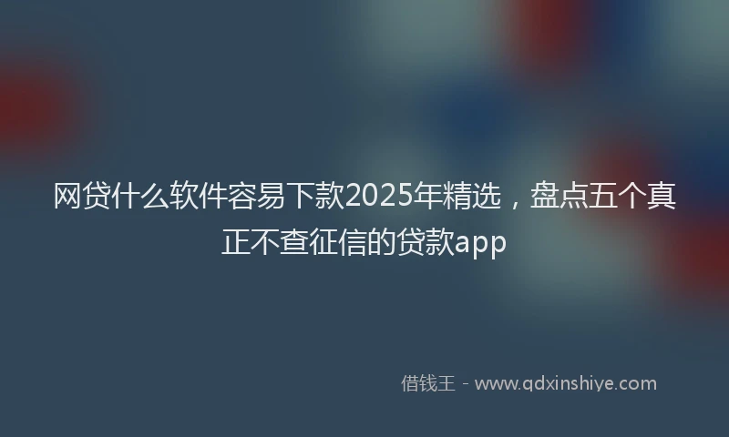 网贷什么软件容易下款2025年精选，盘点五个真正不查征信的贷款app