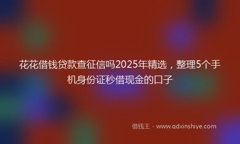 花花借钱贷款查征信吗2025年精选，整理5个手机身份证秒借现金的口子