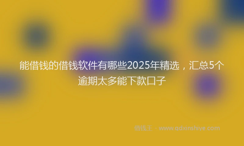 能借钱的借钱软件有哪些2025年精选，汇总5个逾期太多能下款口子